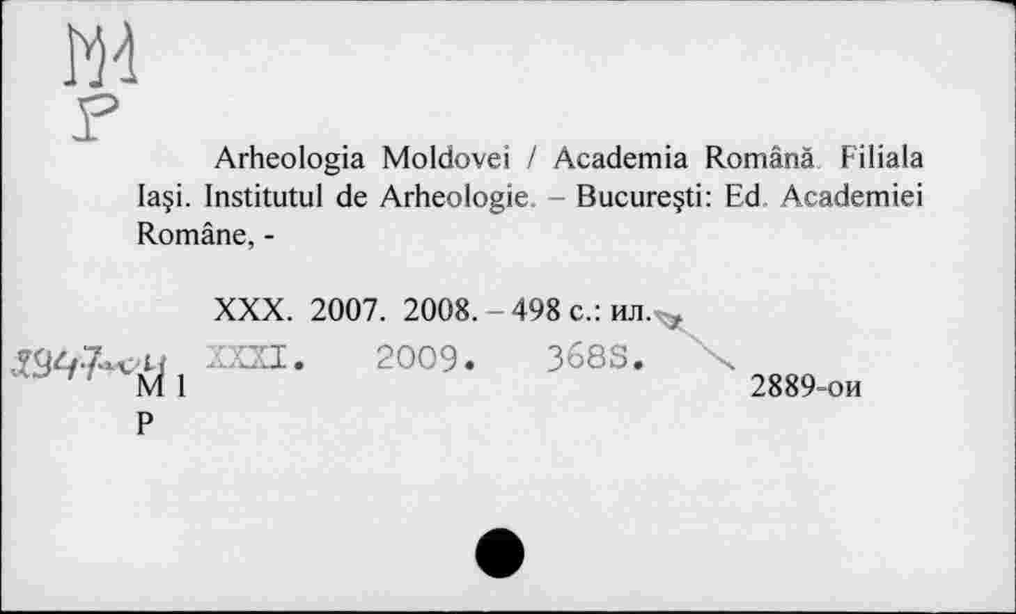 ﻿ж
F
Arheologia Moldovei / Academia Românà Fiiiala laçi. Institutul de Arheologie. - Bucure§ti: Ed Academiei Române, -
XXX. 2007. 2008. - 498 с.: ил. ,
2009- 368S"
M 1	2889-ой
P